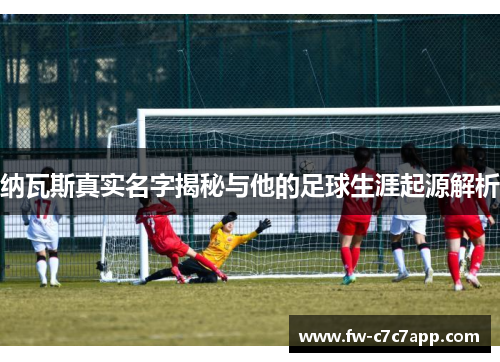 纳瓦斯真实名字揭秘与他的足球生涯起源解析