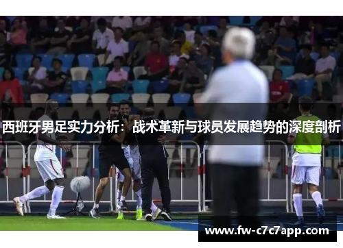 西班牙男足实力分析：战术革新与球员发展趋势的深度剖析