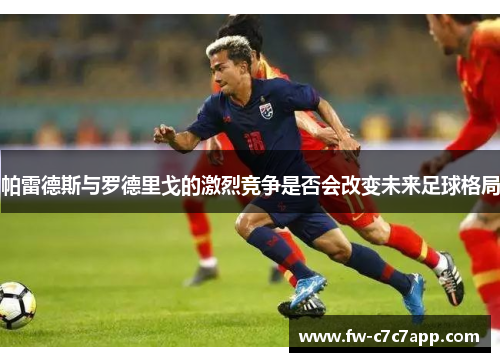 帕雷德斯与罗德里戈的激烈竞争是否会改变未来足球格局 帕雷德斯与罗德里戈的激烈竞争是否会改变未来足球格局