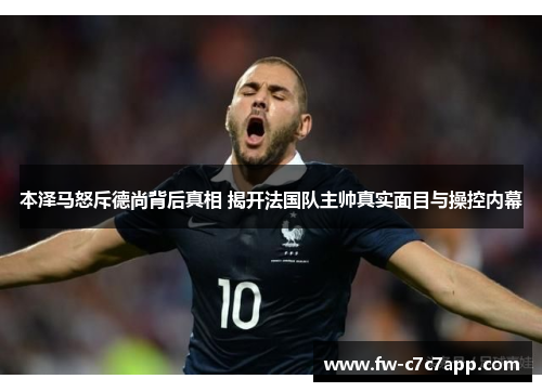 本泽马怒斥德尚背后真相 揭开法国队主帅真实面目与操控内幕