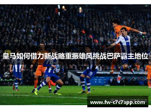 皇马如何借力新战略重振雄风挑战巴萨霸主地位
