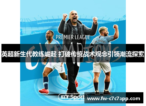英超新生代教练崛起 打破传统战术观念引领潮流探索 英超新生代教练崛起 打破传统战术观念引领潮流探索