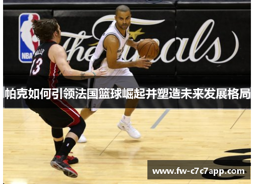 帕克如何引领法国篮球崛起并塑造未来发展格局