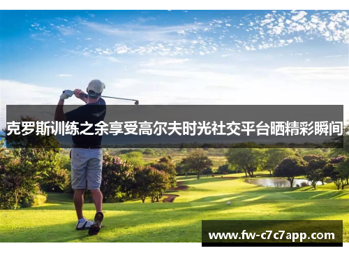 克罗斯训练之余享受高尔夫时光社交平台晒精彩瞬间 克罗斯训练之余享受高尔夫时光社交平台晒精彩瞬间
