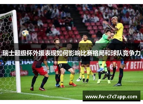 瑞士超级杯外援表现如何影响比赛格局和球队竞争力