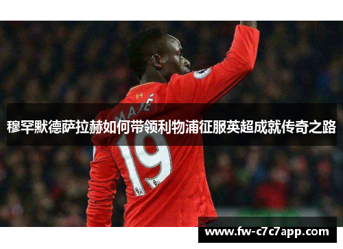 穆罕默德萨拉赫如何带领利物浦征服英超成就传奇之路